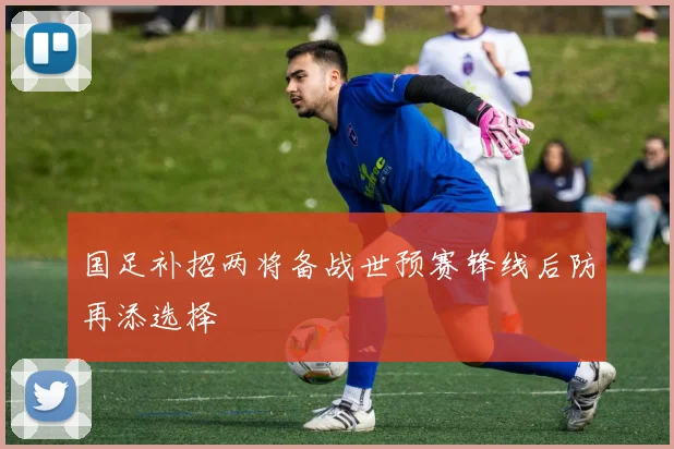 国足补招两将备战世预赛锋线后防再添选择