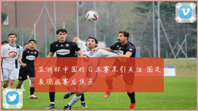 亚洲杯中国对日本赛果引关注 国足表现成赛后焦点