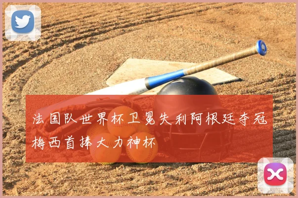 法国队世界杯卫冕失利阿根廷夺冠梅西首捧大力神杯