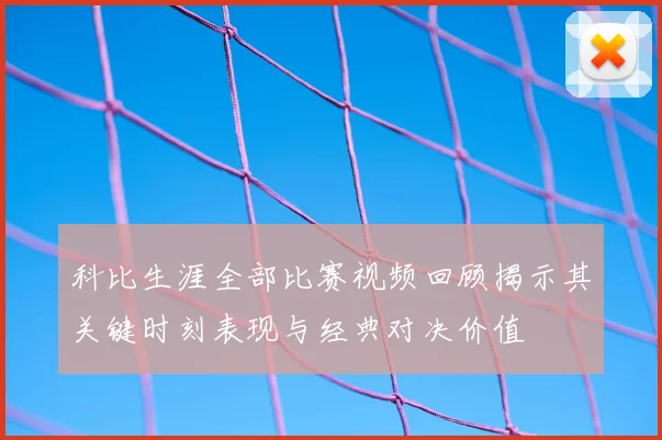 科比生涯全部比赛视频回顾揭示其关键时刻表现与经典对决价值