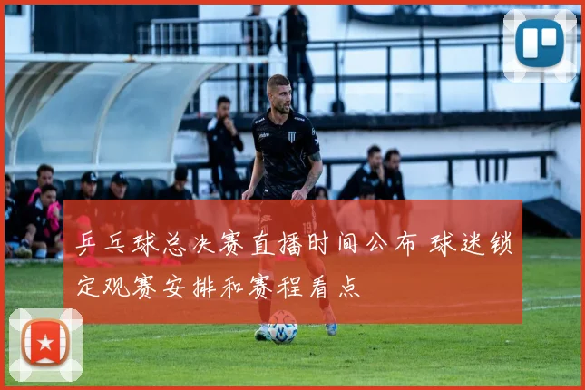 乒乓球总决赛直播时间公布 球迷锁定观赛安排和赛程看点