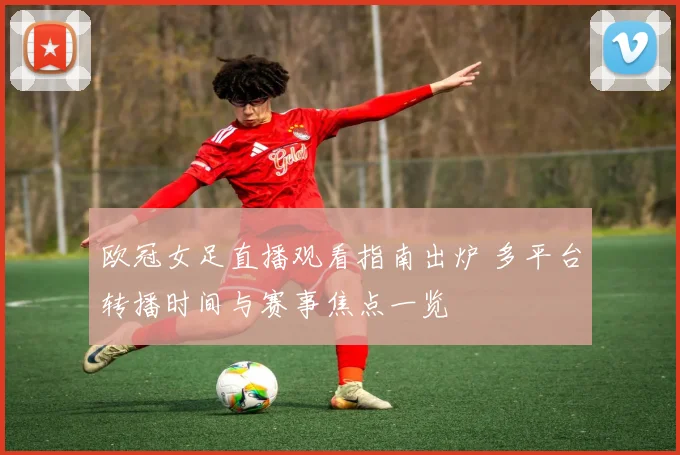 欧冠女足直播观看指南出炉 多平台转播时间与赛事焦点一览