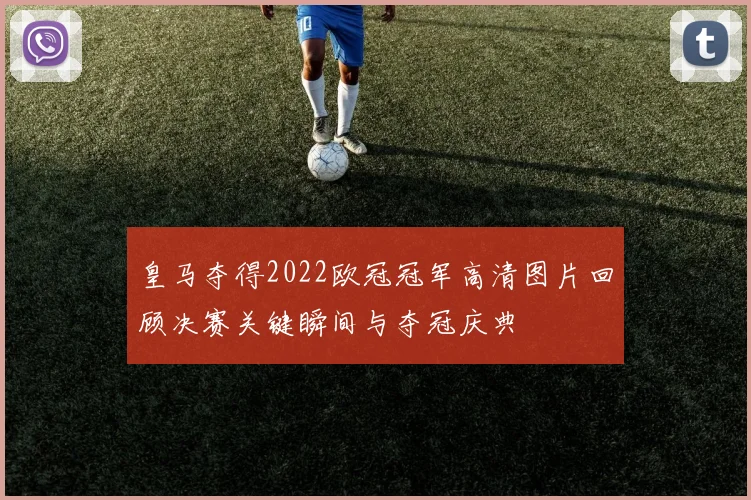 皇马夺得2022欧冠冠军高清图片回顾决赛关键瞬间与夺冠庆典
