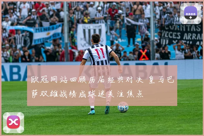 欧冠网站回顾历届经典对决 皇马巴萨双雄战绩成球迷关注焦点