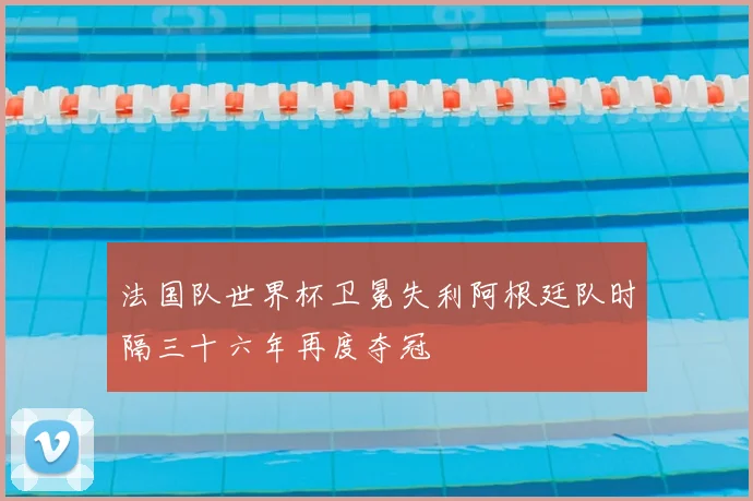 法国队世界杯卫冕失利阿根廷队时隔三十六年再度夺冠