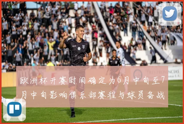 欧洲杯开赛时间确定为6月中旬至7月中旬影响俱乐部赛程与球员备战