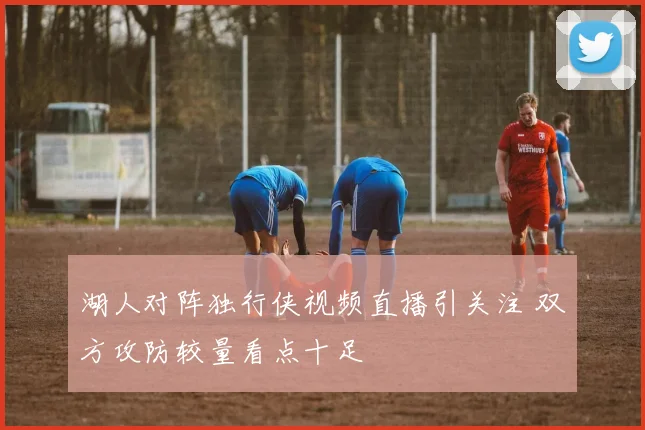 湖人对阵独行侠视频直播引关注 双方攻防较量看点十足