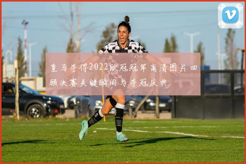 皇马夺得2022欧冠冠军高清图片回顾决赛关键瞬间与夺冠庆典