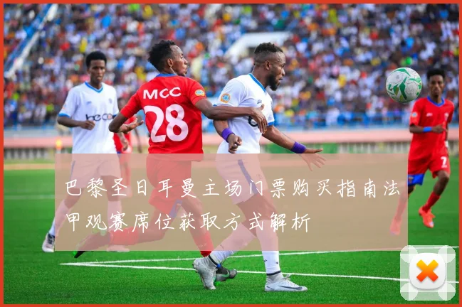 巴黎圣日耳曼主场门票购买指南法甲观赛席位获取方式解析