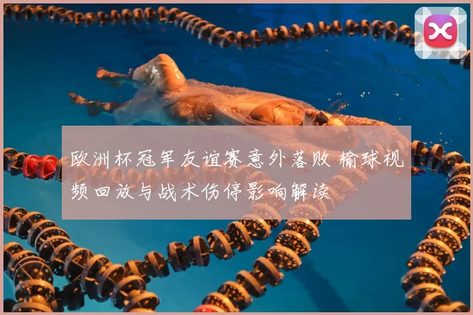 欧洲杯冠军友谊赛意外落败 输球视频回放与战术伤停影响解读