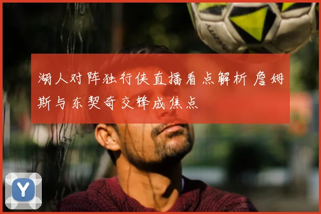 湖人对阵独行侠直播看点解析 詹姆斯与东契奇交锋成焦点