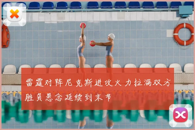 雷霆对阵尼克斯进攻火力拉满双方胜负悬念延续到末节