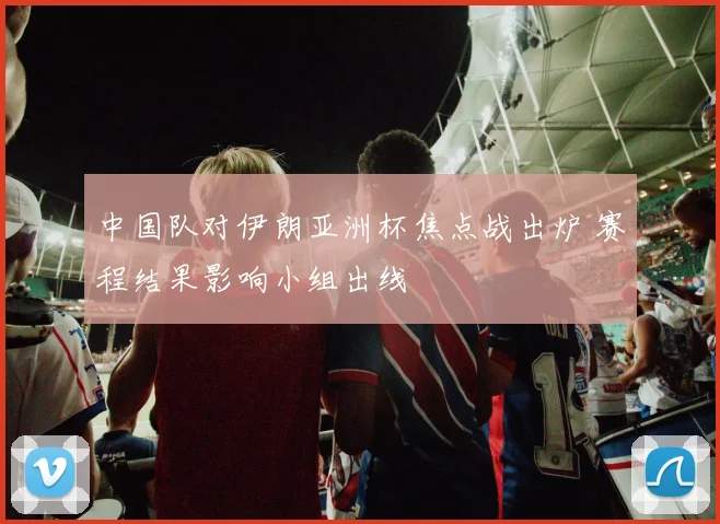 中国队对伊朗亚洲杯焦点战出炉 赛程结果影响小组出线