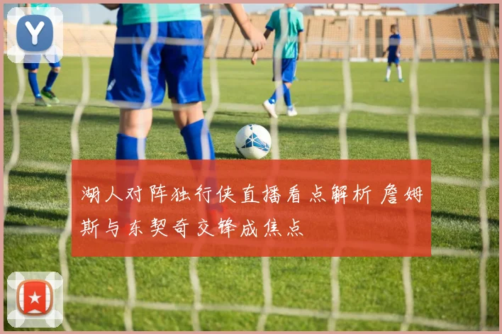 湖人对阵独行侠直播看点解析 詹姆斯与东契奇交锋成焦点