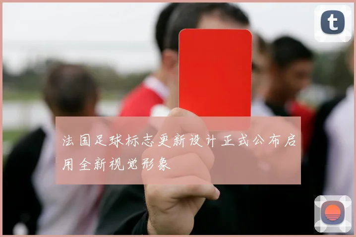 法国足球标志更新设计正式公布启用全新视觉形象