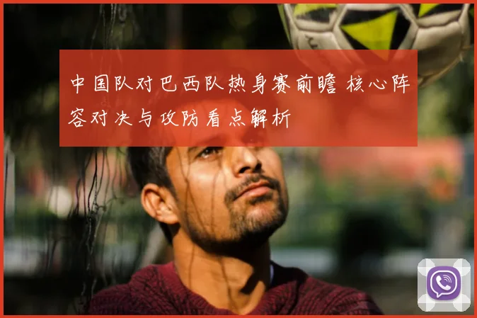 中国队对巴西队热身赛前瞻 核心阵容对决与攻防看点解析