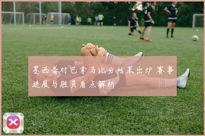 墨西哥对巴拿马比分结果出炉 赛事进展与胜负看点解析
