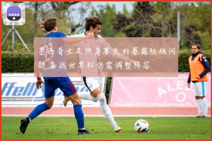 墨西哥女足热身赛失利暴露防线问题 备战世界杯仍需调整阵容