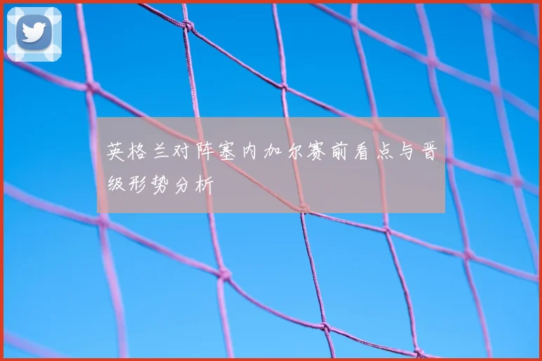 英格兰对阵塞内加尔赛前看点与晋级形势分析