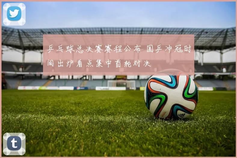 乒乓球总决赛赛程公布 国乒冲冠时间出炉看点集中首轮对决