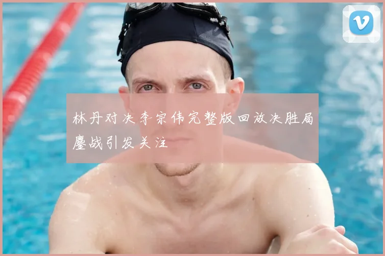 林丹对决李宗伟完整版回放决胜局鏖战引发关注