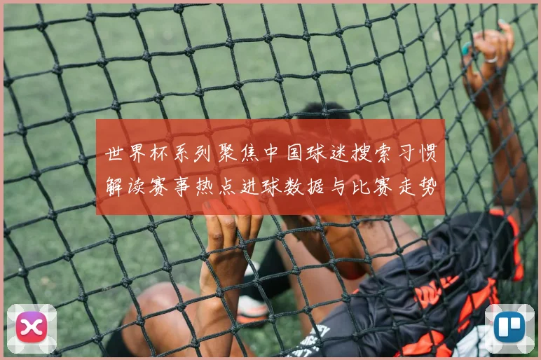 世界杯系列聚焦中国球迷搜索习惯解读赛事热点进球数据与比赛走势影响