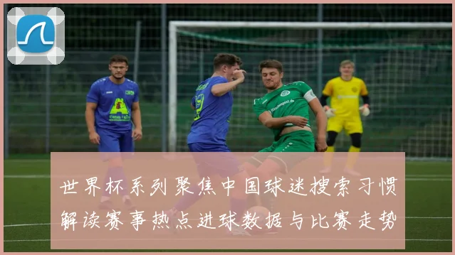 世界杯系列聚焦中国球迷搜索习惯解读赛事热点进球数据与比赛走势影响