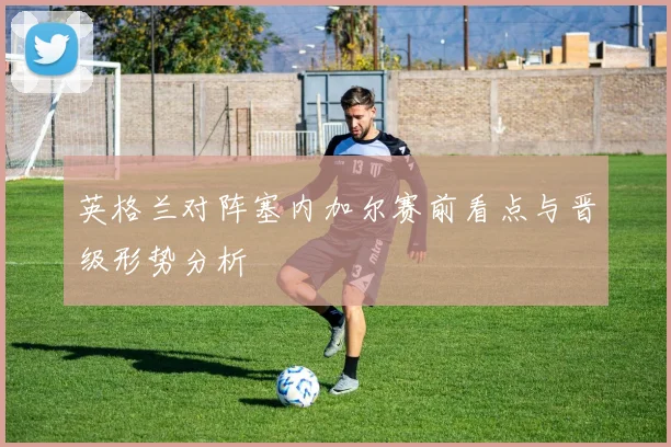 英格兰对阵塞内加尔赛前看点与晋级形势分析