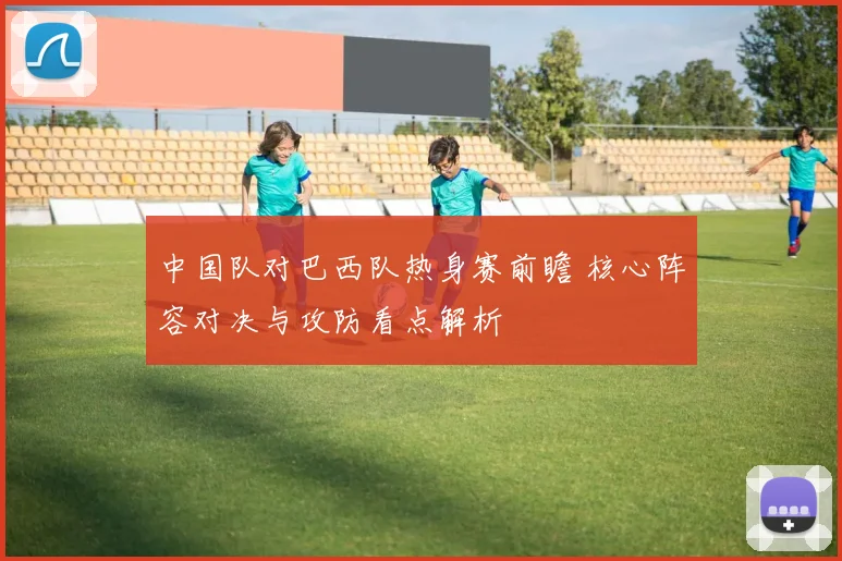 中国队对巴西队热身赛前瞻 核心阵容对决与攻防看点解析