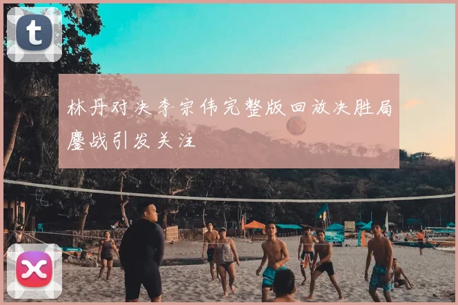 林丹对决李宗伟完整版回放决胜局鏖战引发关注