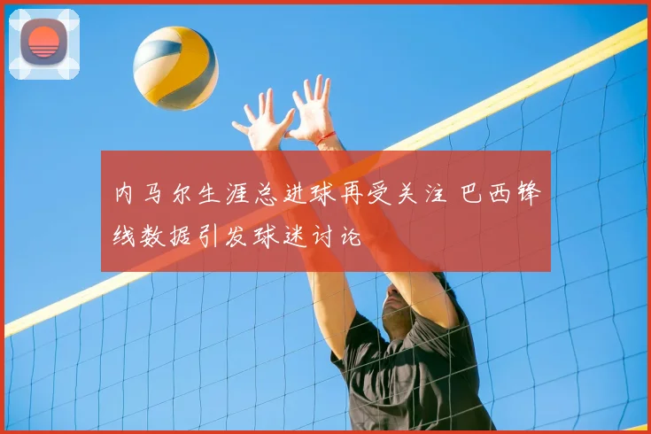 内马尔生涯总进球再受关注 巴西锋线数据引发球迷讨论