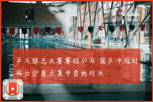 乒乓球总决赛赛程公布 国乒冲冠时间出炉看点集中首轮对决