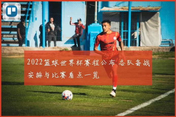 2022篮球世界杯赛程公布 各队备战安排与比赛看点一览