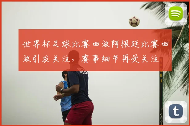 世界杯足球比赛回放阿根廷比赛回放引发关注，赛事细节再受关注