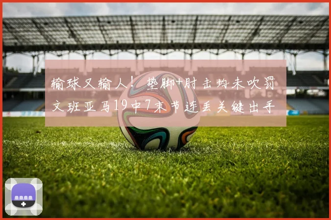 输球又输人！垫脚+肘击均未吹罚 文班亚马19中7末节连丢关键出手