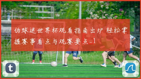 伪球迷世界杯观看指南出炉 轻松掌握赛事看点与观赛要点_1