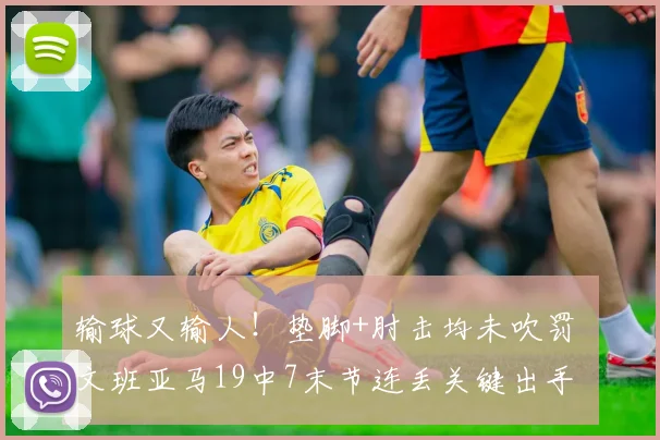 输球又输人!垫脚+肘击均未吹罚 文班亚马19中7末节连丢关键出手