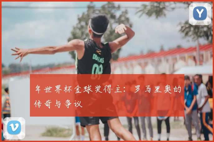 年世界杯金球奖得主：罗马里奥的传奇与争议